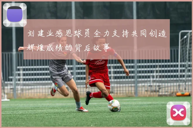刘建业感恩球员全力支持共同创造辉煌成绩的背后故事