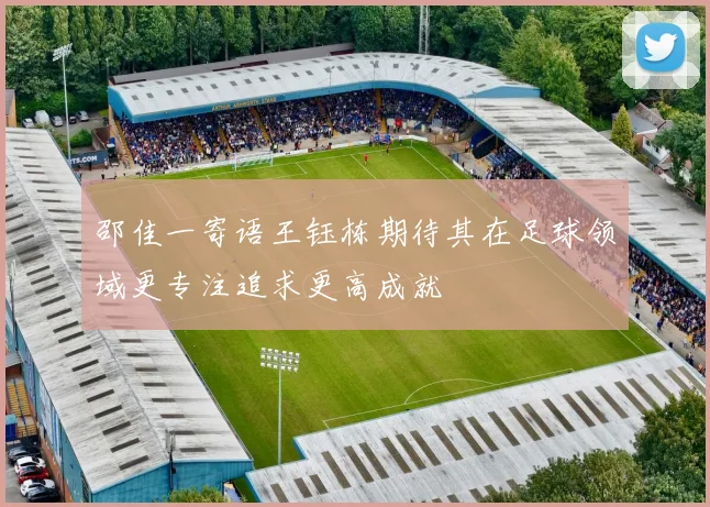 邵佳一寄语王钰栋期待其在足球领域更专注追求更高成就