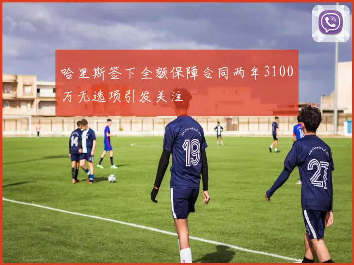 哈里斯签下全额保障合同两年3100万无选项引发关注