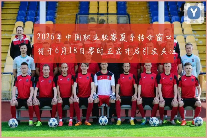 2026年中国职业联赛夏季转会窗口将于6月18日零时正式开启引发关注