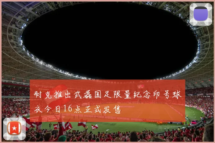 耐克推出武磊国足限量纪念印号球衣今日16点正式发售