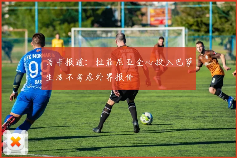 马卡报道：拉菲尼亚全心投入巴萨生活不考虑外界报价