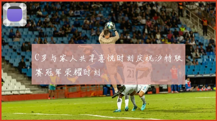C罗与家人共享喜悦时刻庆祝沙特联赛冠军荣耀时刻