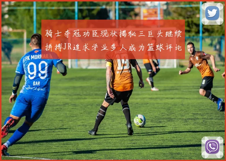 骑士夺冠功臣现状揭秘三巨头继续拼搏JR追求学业多人成为篮球评论员