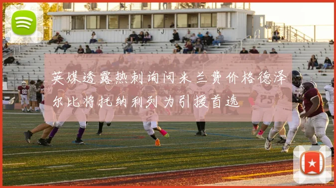 英媒透露热刺询问米兰费价格德泽尔比将托纳利列为引援首选