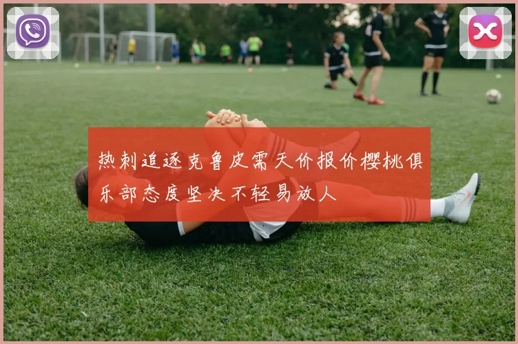 热刺追逐克鲁皮需天价报价樱桃俱乐部态度坚决不轻易放人