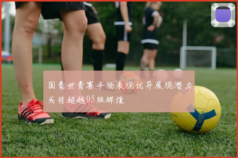 国青世青赛半场表现优异展现潜力或将超越05级辉煌