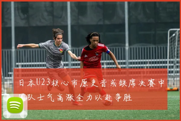 日本U23核心市原吏音或缺席决赛中国队士气高涨全力以赴争胜