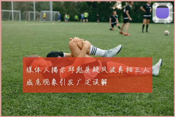 媒体人揭示邱彪质疑风波真相三人成虎现象引发广泛误解