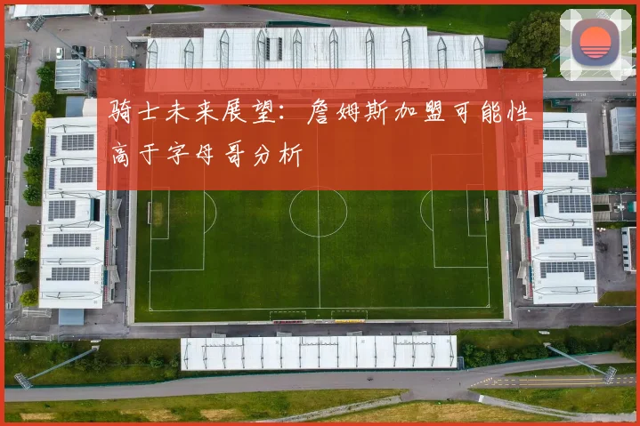 骑士未来展望：詹姆斯加盟可能性高于字母哥分析